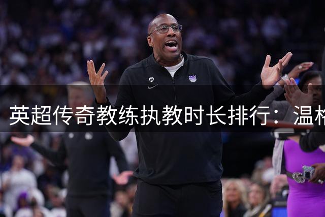 英超传奇教练执教时长排行：温格弗格森领跑 现役仅一人入围